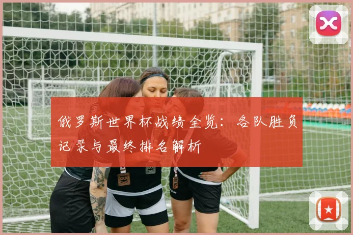 俄罗斯世界杯战绩全览：各队胜负记录与最终排名解析