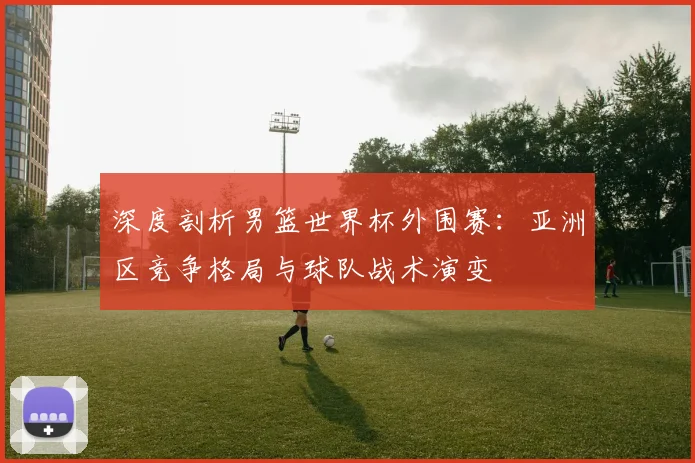 深度剖析男篮世界杯外围赛：亚洲区竞争格局与球队战术演变