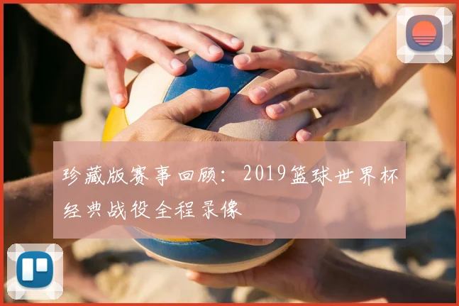 珍藏版赛事回顾：2019篮球世界杯经典战役全程录像