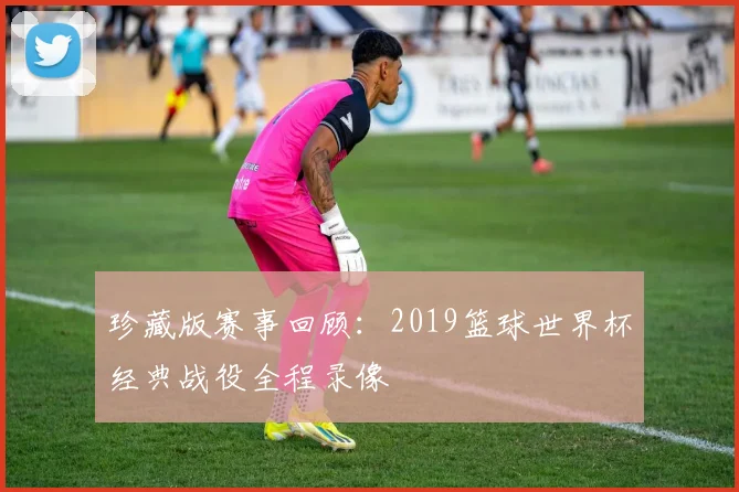 珍藏版赛事回顾：2019篮球世界杯经典战役全程录像