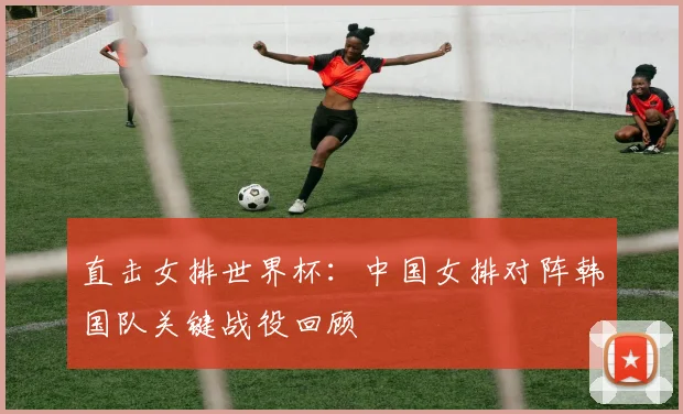 直击女排世界杯：中国女排对阵韩国队关键战役回顾