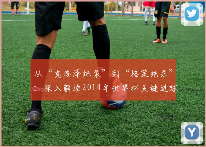 从“克洛泽纪录”到“格策绝杀”:深入解读2014年世界杯关键进球