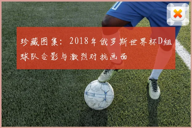 珍藏图集：2018年俄罗斯世界杯D组球队合影与激烈对抗画面