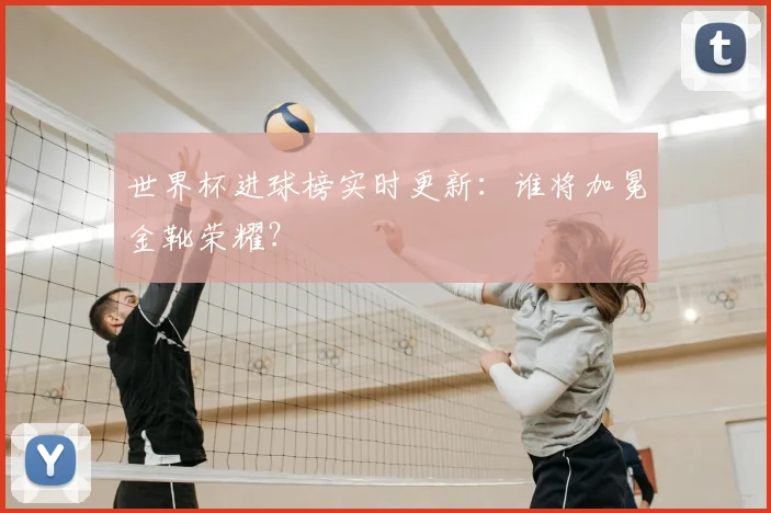 世界杯进球榜实时更新:谁将加冕金靴荣耀?