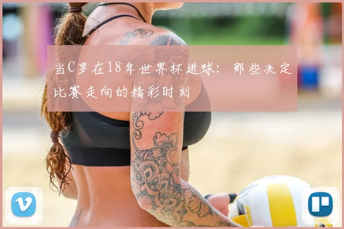 当C罗在18年世界杯进球：那些决定比赛走向的精彩时刻