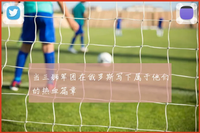 当三狮军团在俄罗斯写下属于他们的热血篇章