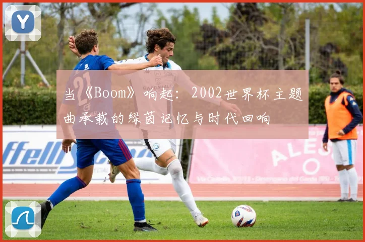 当《Boom》响起：2002世界杯主题曲承载的绿茵记忆与时代回响