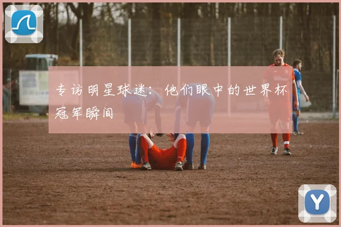专访明星球迷:他们眼中的世界杯冠军瞬间