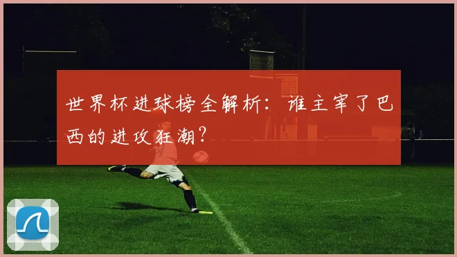 世界杯进球榜全解析:谁主宰了巴西的进攻狂潮?